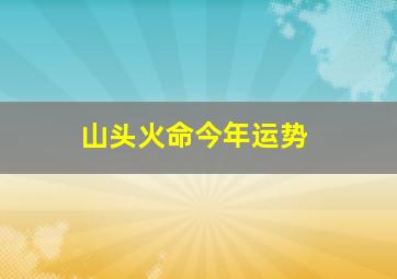 山头火命今年运势,山头火命的男人的命运山头火命男生有福气吗