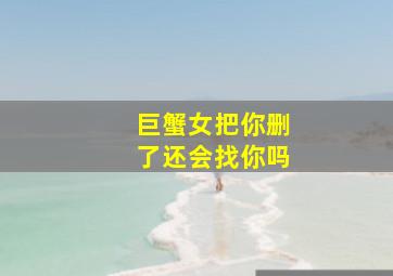 巨蟹女把你删了还会找你吗,我和巨蟹女友分手后