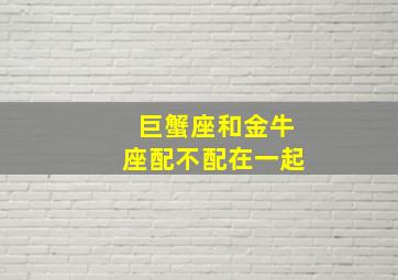 巨蟹座和金牛座配不配在一起,金牛男和巨蟹女合适吗