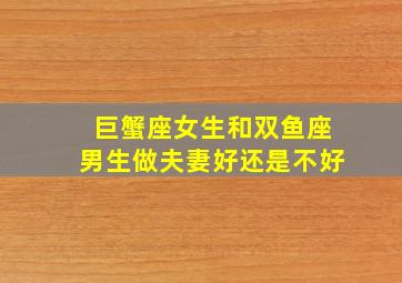 巨蟹座女生和双鱼座男生做夫妻好还是不好,双鱼座男生和巨蟹座女生处对象好不好谈恋爱合适吗