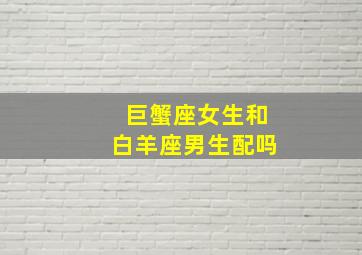 巨蟹座女生和白羊座男生配吗,巨蟹座女生和白羊座男生配吗