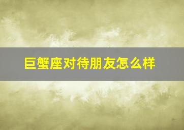 巨蟹座对待朋友怎么样,巨蟹男对待普通女性朋友