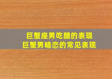 巨蟹座男吃醋的表现巨蟹男暗恋的常见表现,巨蟹男暗恋一个人的表现