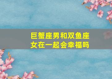 巨蟹座男和双鱼座女在一起会幸福吗,巨蟹座男生和双鱼座女生在一起会怎样