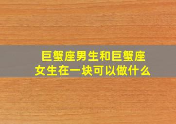 巨蟹座男生和巨蟹座女生在一块可以做什么,巨蟹座男生和巨蟹座女生在一块可以做什么呢