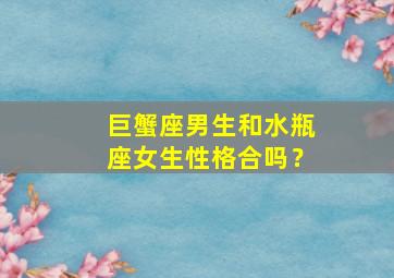 巨蟹座男生和水瓶座女生性格合吗？,巨蟹座男生和水瓶座女生合不合