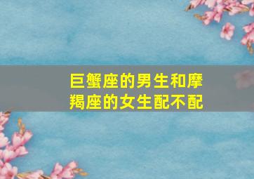 巨蟹座的男生和摩羯座的女生配不配,巨蟹座的男生和摩羯座的女生配不配吗