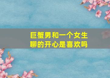 巨蟹男和一个女生聊的开心是喜欢吗,巨蟹男愿意和你聊天代表什么意思