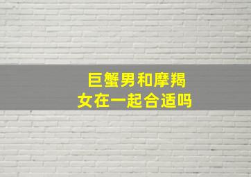 巨蟹男和摩羯女在一起合适吗,巨蟹男摩羯女谁离不开谁