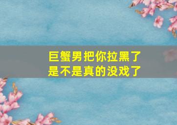 巨蟹男把你拉黑了是不是真的没戏了,我对象是个巨蟹男