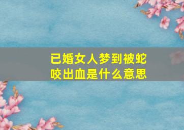 已婚女人梦到被蛇咬出血是什么意思,已婚女子梦见被蛇咬