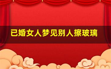 已婚女人梦见别人擦玻璃,女人梦见擦玻璃解梦