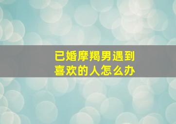 已婚摩羯男遇到喜欢的人怎么办,摩羯男对待喜欢的人