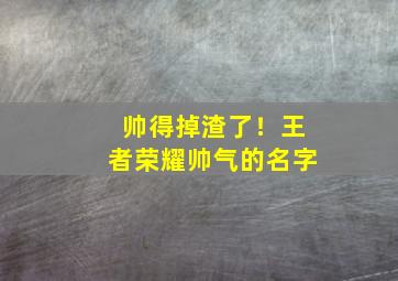 帅得掉渣了！王者荣耀帅气的名字,王者荣耀帅气名称