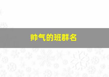 帅气的班群名,霸气响亮班群名称大全