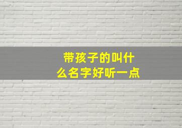 带孩子的叫什么名字好听一点,带孩子的叫啥