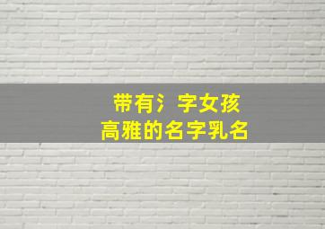 带有氵字女孩高雅的名字乳名,带氵的字女孩的名字有哪些