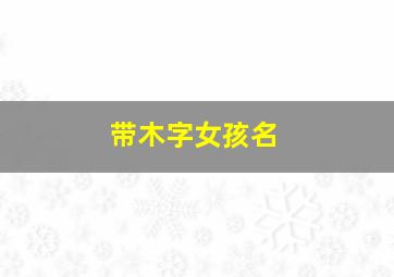 带木字女孩名,带木字女孩名字最火的一句