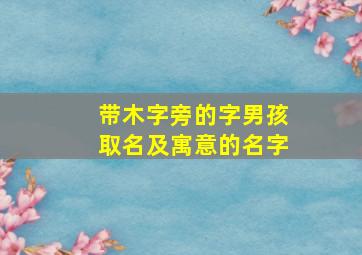 带木字旁的字男孩取名及寓意的名字,木字旁寓意好的男孩的名字