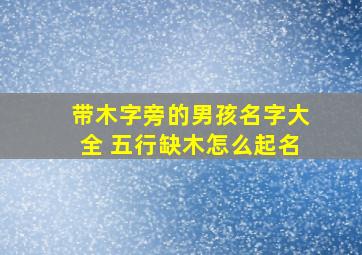 带木字旁的男孩名字大全+五行缺木怎么起名,带木字旁的男孩名字大全 五行缺木怎么起名2024