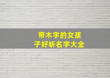 带木字的女孩子好听名字大全,带木字的女孩子好听名字大全集