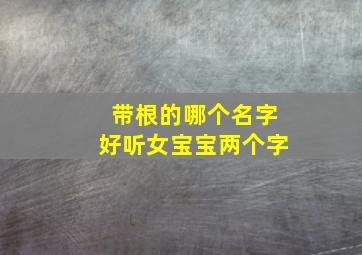 带根的哪个名字好听女宝宝两个字,带有根的好听名字