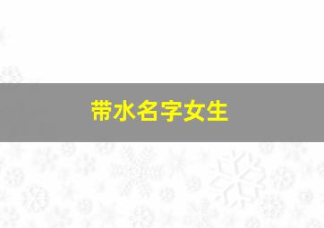 带水名字女生,带水名字女生网名80年底出生