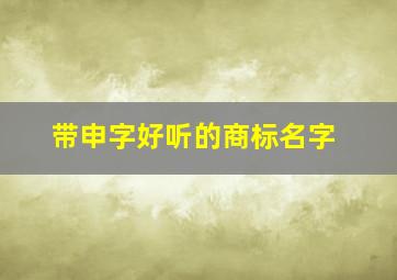 带申字好听的商标名字,带有申字的好听昵称