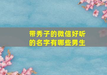 带秀子的微信好听的名字有哪些男生,带秀子的微信好听的名字有哪些男生霸气