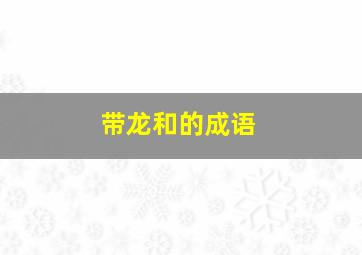 带龙和的成语,和龙字相关的成语