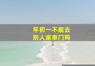 年初一不能去别人家串门吗,大年初一可以去别人家里吃饭吗