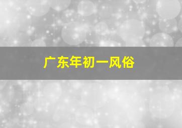 广东年初一风俗,广东春节初一到初七的风俗