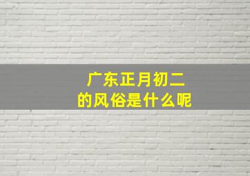 广东正月初二的风俗是什么呢,广东正月初七风俗