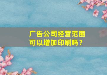 广告公司经营范围可以增加印刷吗？