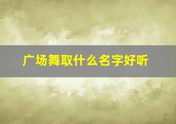 广场舞取什么名字好听,广场舞取名字什么好名字好听点