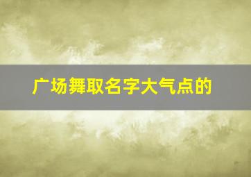 广场舞取名字大气点的,广场舞取名字大气点的有哪些