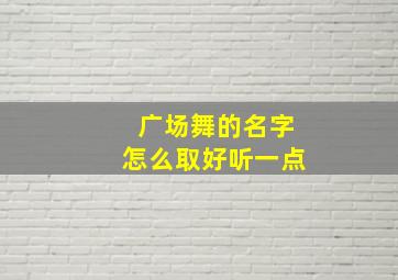 广场舞的名字怎么取好听一点,广场舞的名字怎么取好听一点呢