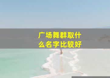 广场舞群取什么名字比较好,广场舞的群名取什么好