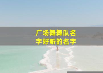 广场舞舞队名字好听的名字,广场舞队名字大全听洋气舞蹈队名字