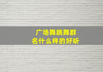 广场舞跳舞群名什么样的好听,有创意的广场舞群名称