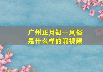 广州正月初一风俗是什么样的呢视频,广州正月初一风俗是什么样的呢视频介绍