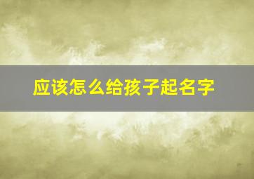 应该怎么给孩子起名字,应该怎么给孩子起名字男孩