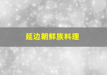 延边朝鲜族料理,什么叫延边朝鲜族美食