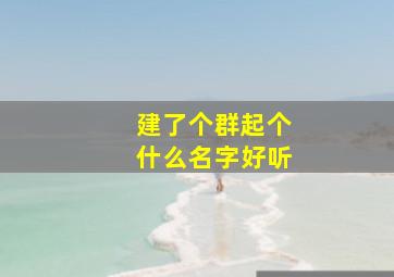 建了个群起个什么名字好听,建一个群取什么名字好