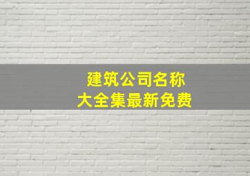 建筑公司名称大全集最新免费,300个建筑公司名字大全