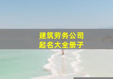 建筑劳务公司起名大全册子,好听的建筑劳务公司名字寓意好