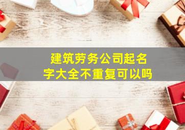 建筑劳务公司起名字大全不重复可以吗,建筑劳务公司名称