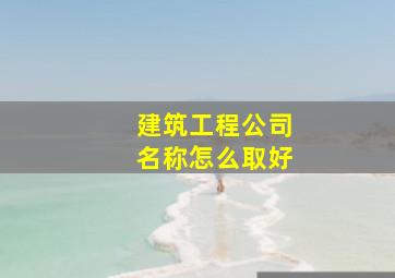 建筑工程公司名称怎么取好,建筑工程类公司起名字