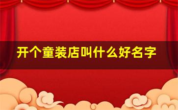 开个童装店叫什么好名字,童装店名好听的童装店名有哪些