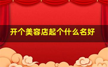 开个美容店起个什么名好,开美容店名字叫什么好